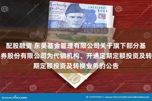 配股融资 东吴基金管理有限公司关于旗下部分基金新增东方证券股份有限公司为代销机构、开通定期定额投资及转换业务的公告