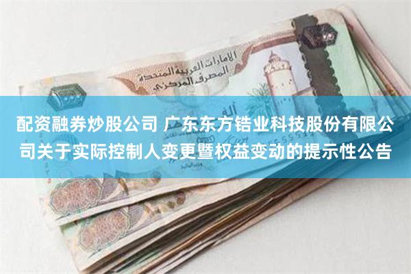 配资融券炒股公司 广东东方锆业科技股份有限公司关于实际控制人变更暨权益变动的提示性公告