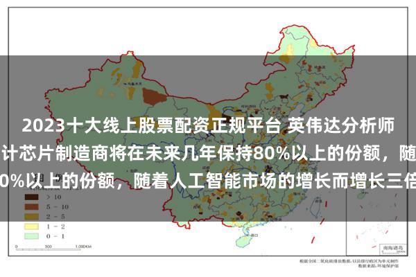 2023十大线上股票配资正规平台 英伟达分析师：股票仍然相当便宜，预计芯片制造商将在未来几年保持80%以上的份额，随着人工智能市场的增长而增长三倍以上。