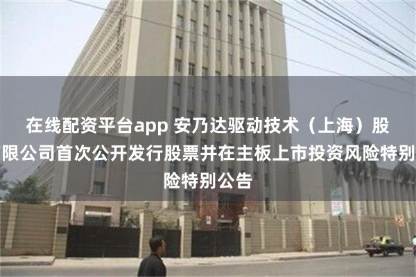 在线配资平台app 安乃达驱动技术（上海）股份有限公司首次公开发行股票并在主板上市投资风险特别公告