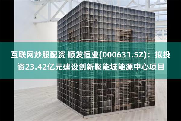 互联网炒股配资 顺发恒业(000631.SZ)：拟投资23.42亿元建设创新聚能城能源中心项目