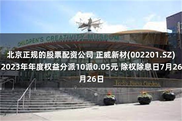 北京正规的股票配资公司 正威新材(002201.SZ)：2023年年度权益分派10派0.05元 除权除息日7月26日