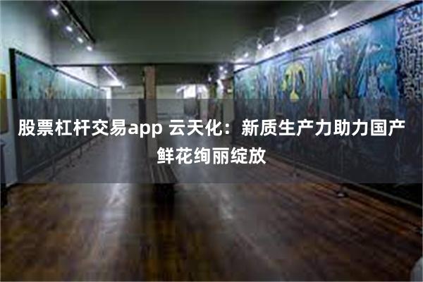 股票杠杆交易app 云天化：新质生产力助力国产鲜花绚丽绽放