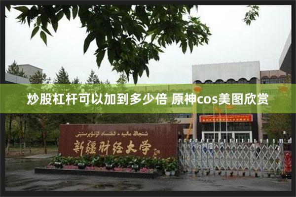 炒股杠杆可以加到多少倍 原神cos美图欣赏