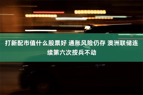 打新配市值什么股票好 通胀风险仍存 澳洲联储连续第六次按兵不动