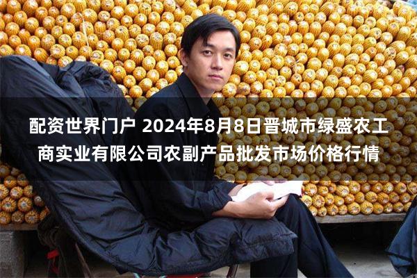 配资世界门户 2024年8月8日晋城市绿盛农工商实业有限公司农副产品批发市场价格行情