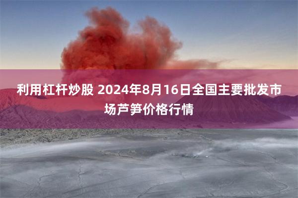 利用杠杆炒股 2024年8月16日全国主要批发市场芦笋价格行情