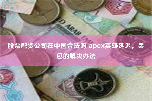 股票配资公司在中国合法吗 apex英雄延迟，丢包的解决办法