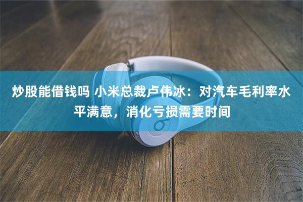 炒股能借钱吗 小米总裁卢伟冰：对汽车毛利率水平满意，消化亏损需要时间