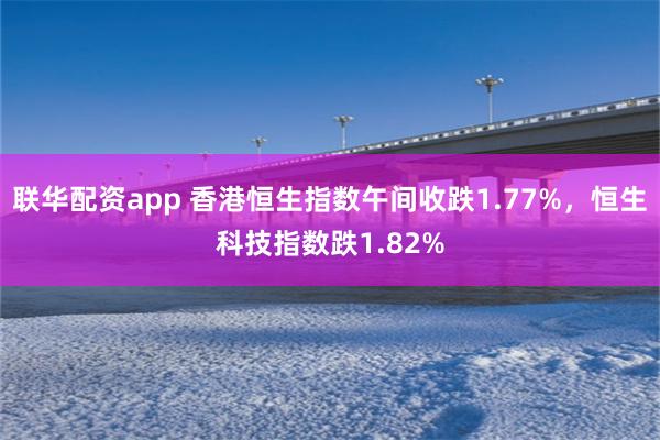 联华配资app 香港恒生指数午间收跌1.77%，恒生科技指数跌1.82%