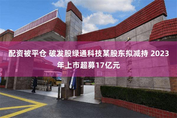 配资被平仓 破发股绿通科技某股东拟减持 2023年上市超募17亿元