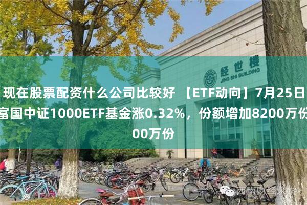 现在股票配资什么公司比较好 【ETF动向】7月25日富国中证1000ETF基金涨0.32%，份额增加8200万份