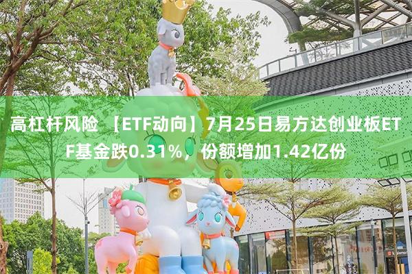 高杠杆风险 【ETF动向】7月25日易方达创业板ETF基金跌0.31%，份额增加1.42亿份