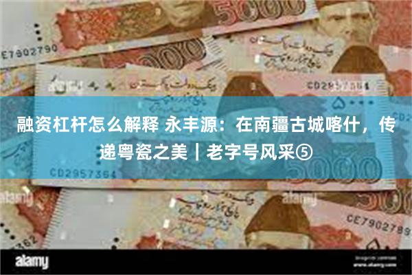 融资杠杆怎么解释 永丰源：在南疆古城喀什，传递粤瓷之美｜老字号风采⑤