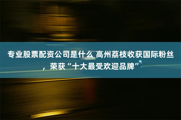 专业股票配资公司是什么 高州荔枝收获国际粉丝，荣获“十大最受欢迎品牌”