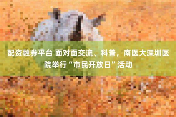 配资融券平台 面对面交流、科普，南医大深圳医院举行“市民开放日”活动