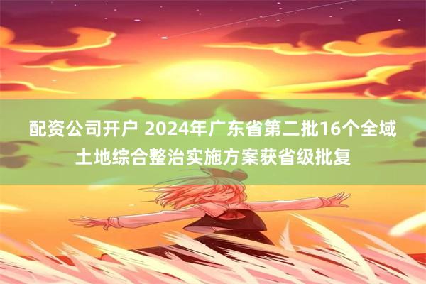 配资公司开户 2024年广东省第二批16个全域土地综合整治实施方案获省级批复