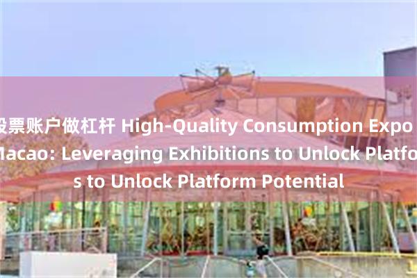 股票账户做杠杆 High-Quality Consumption Expo Launches in Macao: Leveraging Exhibitions to Unlock Platform Potential