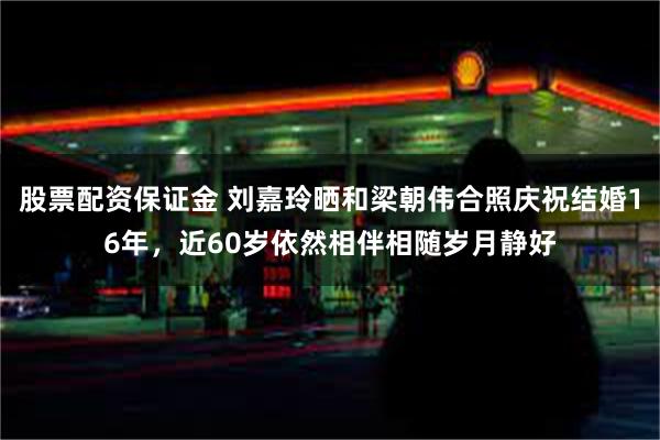 股票配资保证金 刘嘉玲晒和梁朝伟合照庆祝结婚16年，近60岁依然相伴相随岁月静好