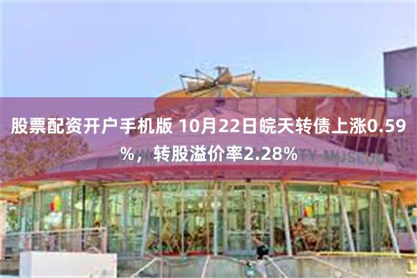 股票配资开户手机版 10月22日皖天转债上涨0.59%，转股溢价率2.28%