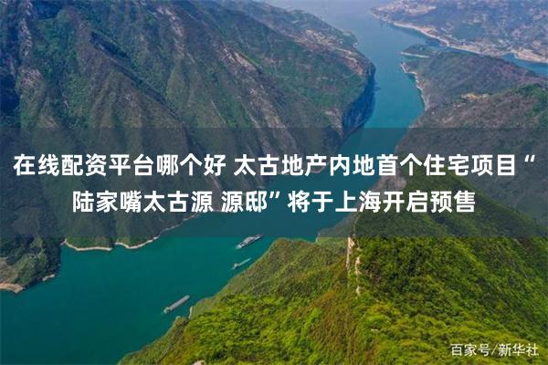 在线配资平台哪个好 太古地产内地首个住宅项目“陆家嘴太古源 源邸”将于上海开启预售