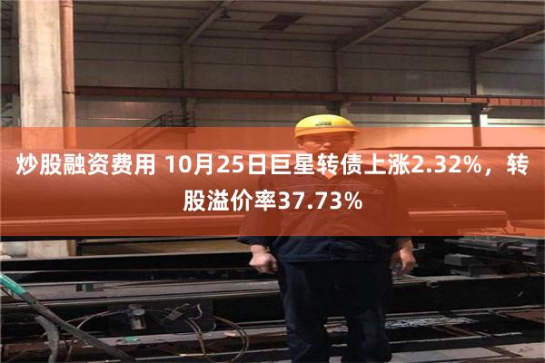 炒股融资费用 10月25日巨星转债上涨2.32%，转股溢价率37.73%