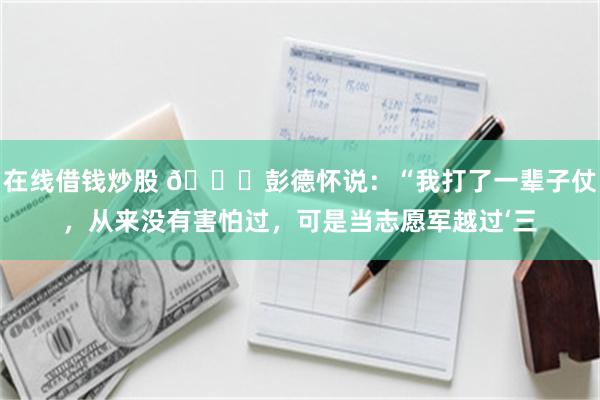 在线借钱炒股 🌞彭德怀说：“我打了一辈子仗，从来没有害怕过，可是当志愿军越过‘三