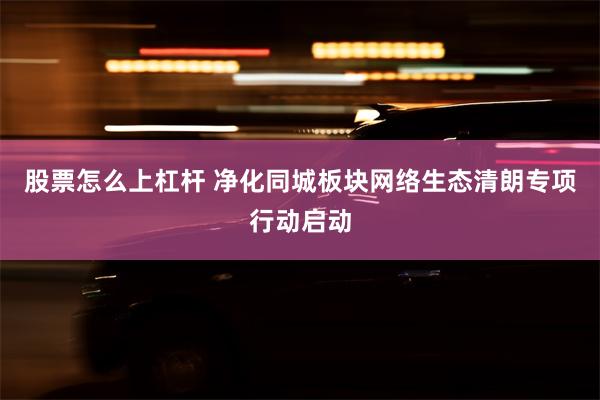 股票怎么上杠杆 净化同城板块网络生态清朗专项行动启动