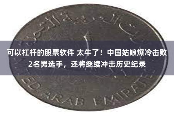 可以杠杆的股票软件 太牛了！中国姑娘爆冷击败2名男选手，还将继续冲击历史纪录