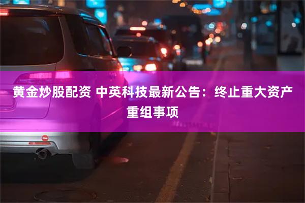 黄金炒股配资 中英科技最新公告：终止重大资产重组事项