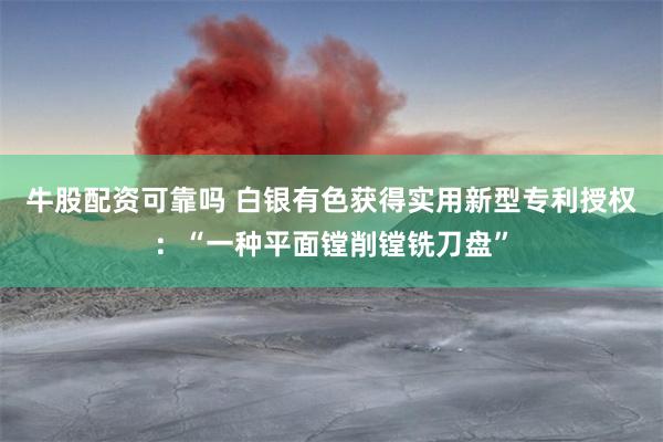 牛股配资可靠吗 白银有色获得实用新型专利授权：“一种平面镗削镗铣刀盘”