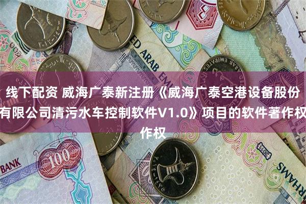 线下配资 威海广泰新注册《威海广泰空港设备股份有限公司清污水车控制软件V1.0》项目的软件著作权