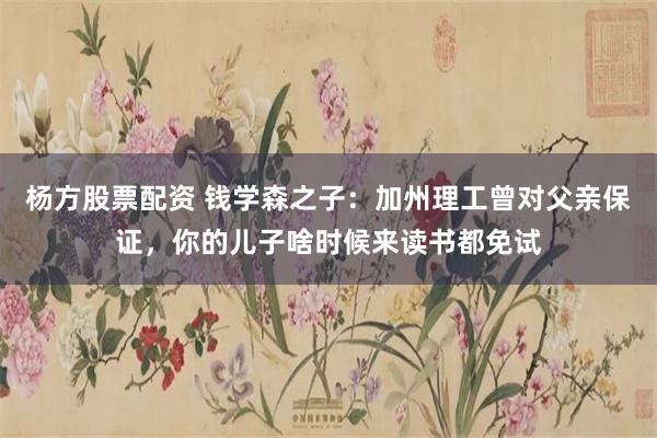 杨方股票配资 钱学森之子：加州理工曾对父亲保证，你的儿子啥时候来读书都免试