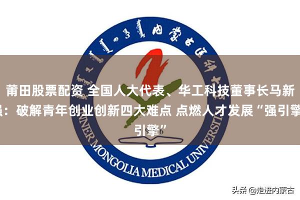 莆田股票配资 全国人大代表、华工科技董事长马新强：破解青年创业创新四大难点 点燃人才发展“强引擎”