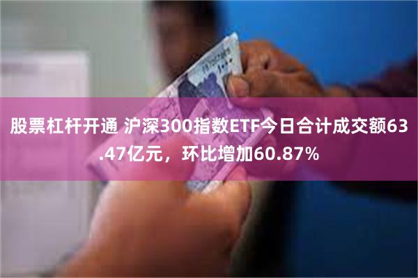 股票杠杆开通 沪深300指数ETF今日合计成交额63.47亿元，环比增加60.87%