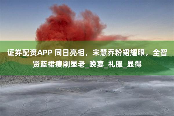 证券配资APP 同日亮相，宋慧乔粉裙耀眼，全智贤蓝裙瘦削显老_晚宴_礼服_显得