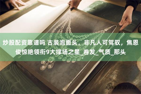 炒股配资靠谱吗 古装泡面头，非凡人可驾驭，焦恩俊惊艳领衔9大撑场之星_卷发_气质_那头