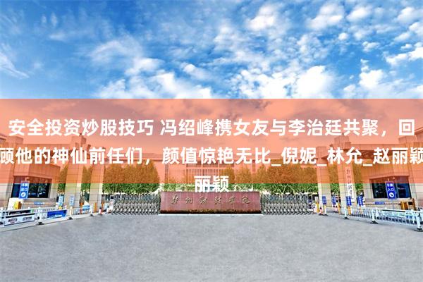 安全投资炒股技巧 冯绍峰携女友与李治廷共聚，回顾他的神仙前任们，颜值惊艳无比_倪妮_林允_赵丽颖