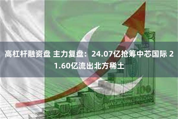 高杠杆融资盘 主力复盘：24.07亿抢筹中芯国际 21.60亿流出北方稀土