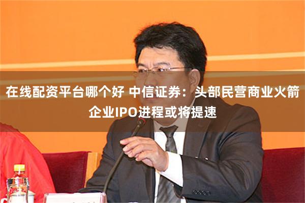 在线配资平台哪个好 中信证券：头部民营商业火箭企业IPO进程或将提速